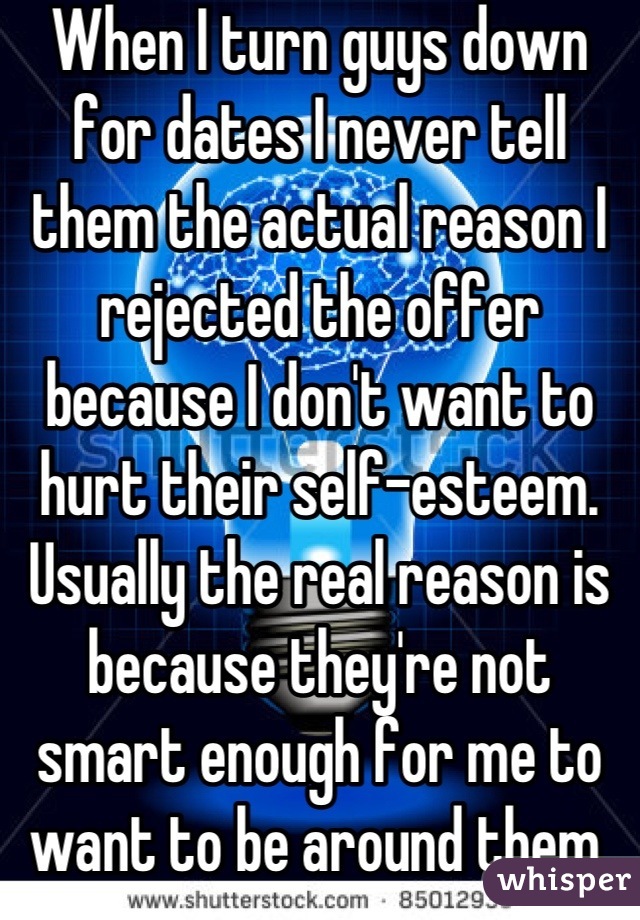 When I turn guys down for dates I never tell them the actual reason I rejected the offer because I don't want to hurt their self-esteem. Usually the real reason is because they're not smart enough for me to want to be around them.
