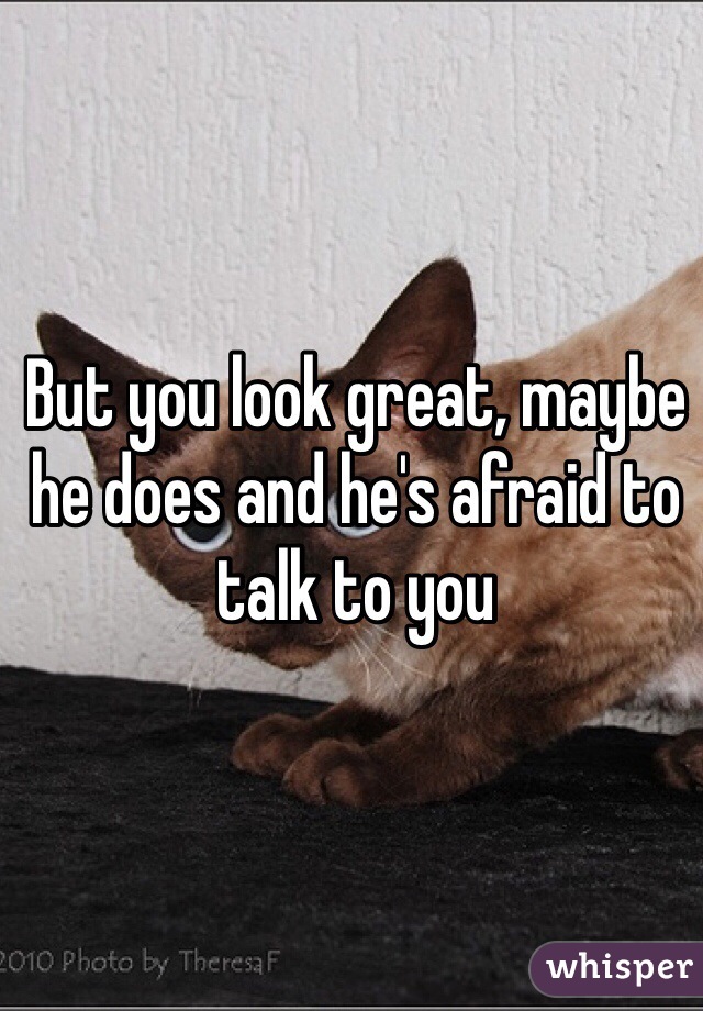 But you look great, maybe he does and he's afraid to talk to you