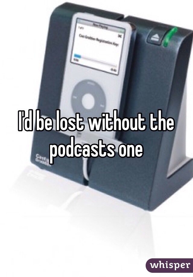 I'd be lost without the podcasts one 