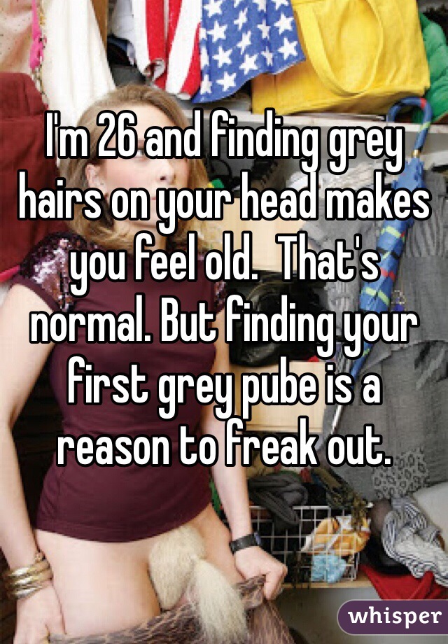 I'm 26 and finding grey hairs on your head makes you feel old.  That's normal. But finding your first grey pube is a reason to freak out.