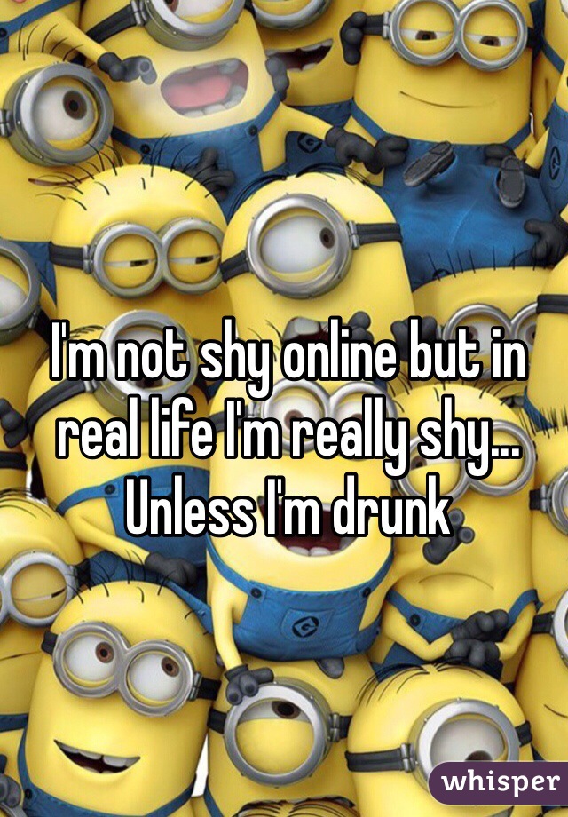 I'm not shy online but in real life I'm really shy... Unless I'm drunk