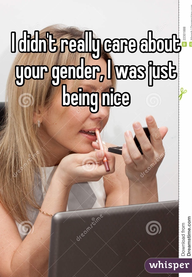 I didn't really care about your gender, I was just being nice