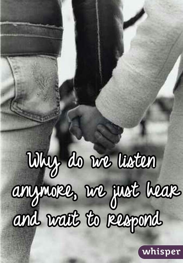 Why do we listen anymore, we just hear and wait to respond  