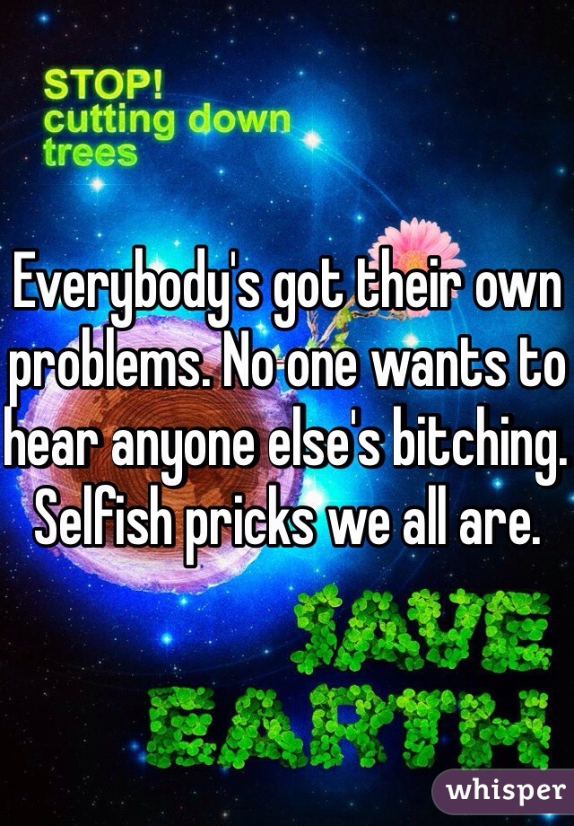 Everybody's got their own problems. No one wants to hear anyone else's bitching. Selfish pricks we all are.