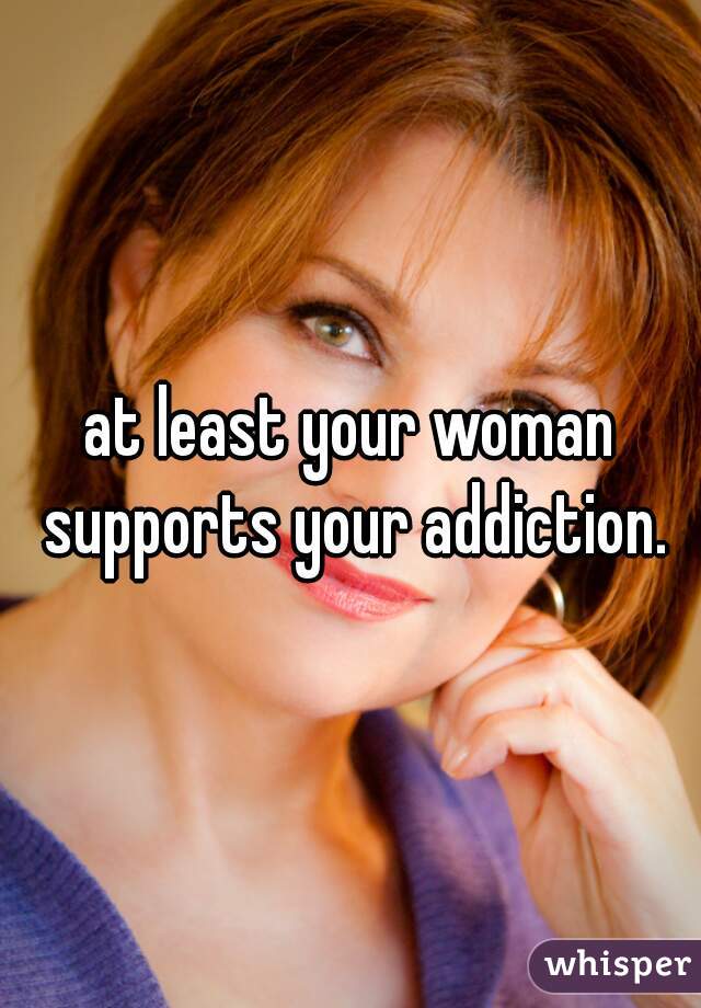 at least your woman supports your addiction.
