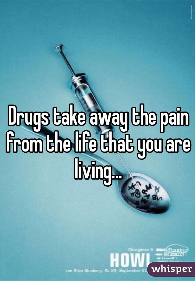 Drugs take away the pain from the life that you are living...