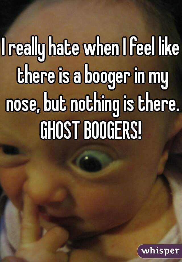 I really hate when I feel like there is a booger in my nose, but nothing is there.
GHOST BOOGERS!