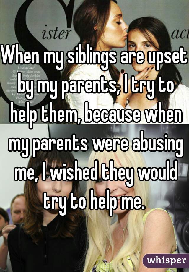 When my siblings are upset by my parents, I try to help them, because when my parents were abusing me, I wished they would try to help me. 