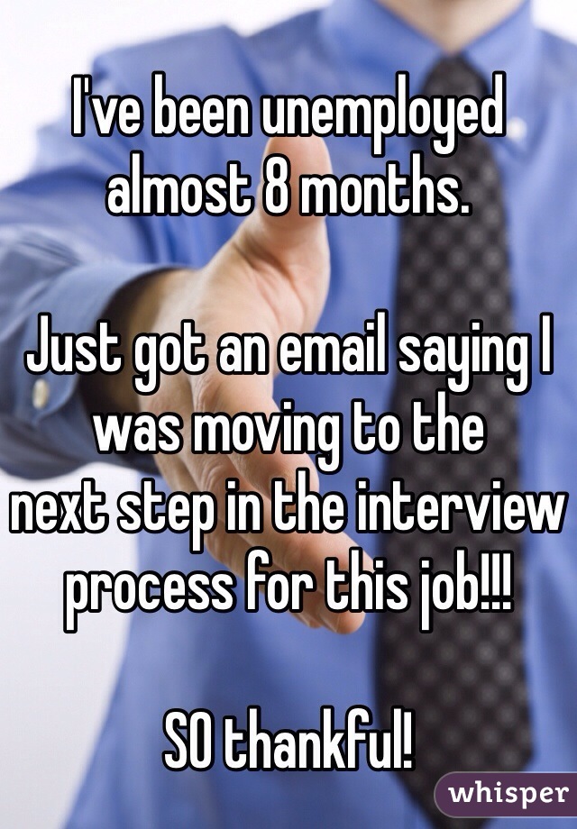 I've been unemployed almost 8 months.

Just got an email saying I was moving to the 
next step in the interview 
process for this job!!!

SO thankful!