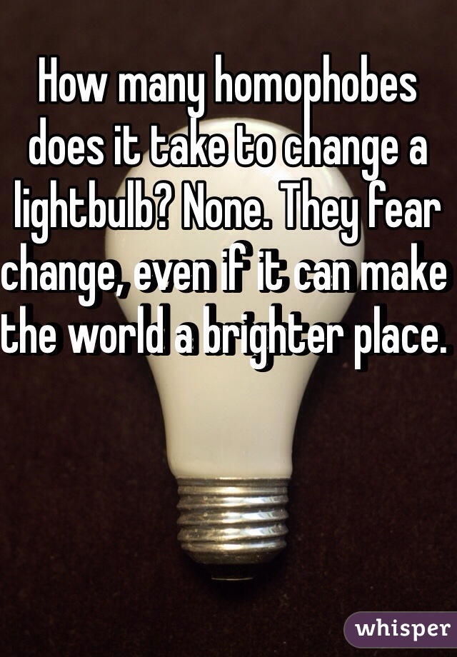 How many homophobes does it take to change a lightbulb? None. They fear change, even if it can make the world a brighter place. 