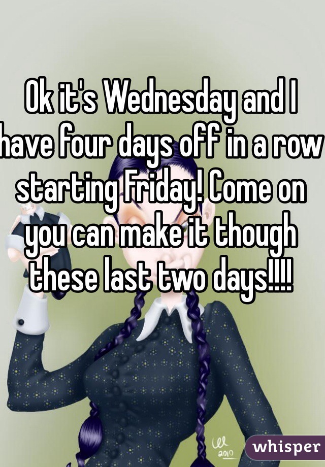 Ok it's Wednesday and I have four days off in a row starting Friday! Come on you can make it though these last two days!!!!