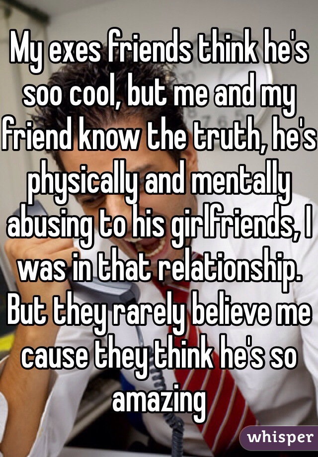My exes friends think he's soo cool, but me and my friend know the truth, he's physically and mentally abusing to his girlfriends, I was in that relationship. But they rarely believe me cause they think he's so amazing