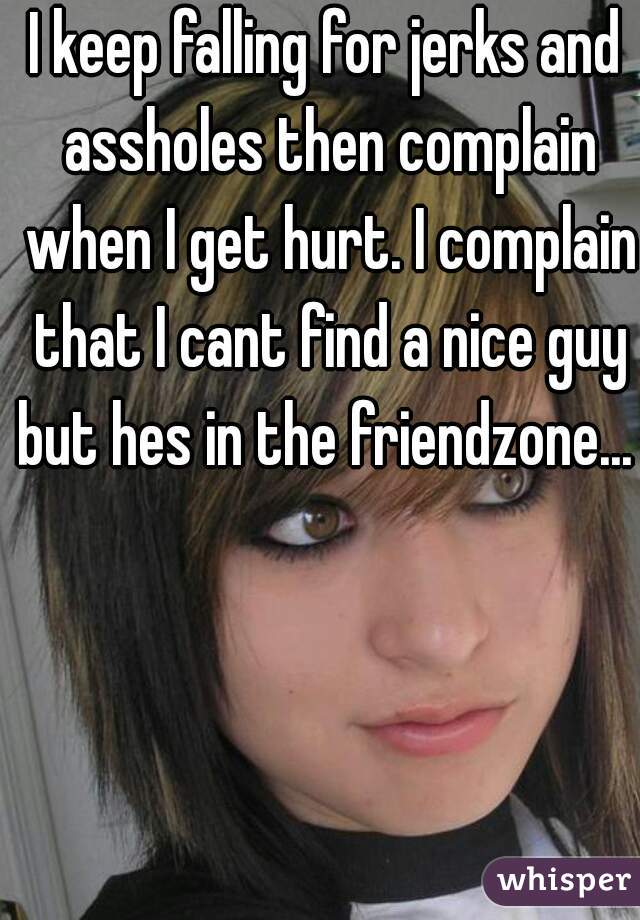 I keep falling for jerks and assholes then complain when I get hurt. I complain that I cant find a nice guy but hes in the friendzone... 