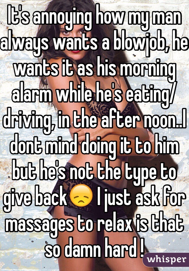 It's annoying how my man always wants a blowjob, he wants it as his morning alarm while he's eating/driving, in the after noon..I dont mind doing it to him but he's not the type to give back😞 I just ask for massages to relax is that so damn hard !