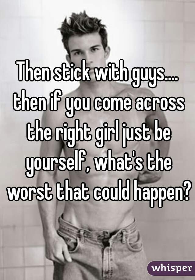 Then stick with guys.... then if you come across the right girl just be yourself, what's the worst that could happen?