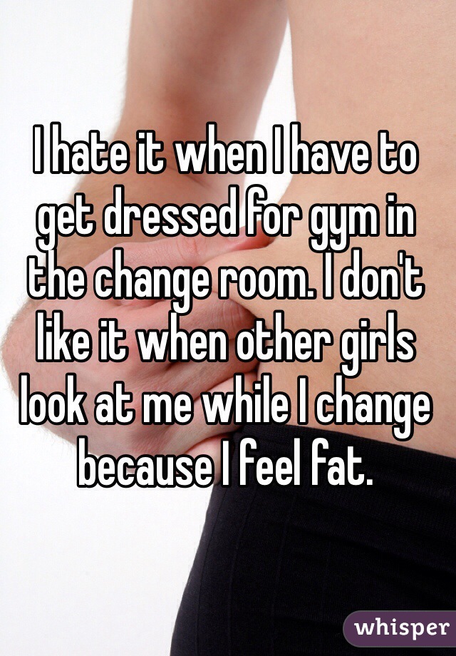 I hate it when I have to get dressed for gym in the change room. I don't like it when other girls look at me while I change because I feel fat. 