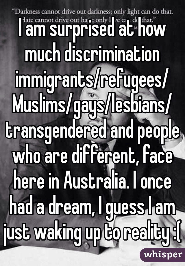 I am surprised at how much discrimination immigrants/refugees/Muslims/gays/lesbians/transgendered and people who are different, face here in Australia. I once had a dream, I guess I am just waking up to reality :(