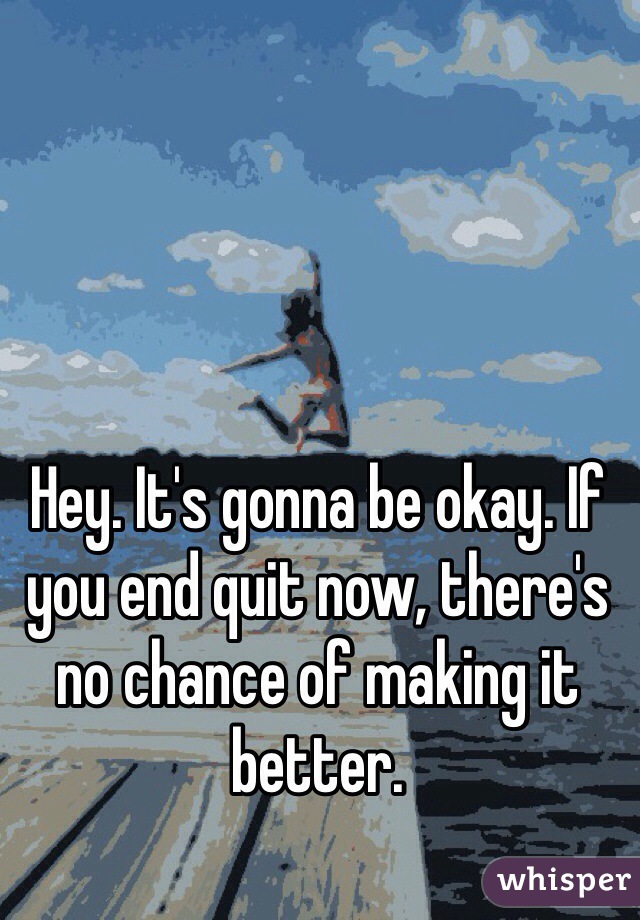 Hey. It's gonna be okay. If you end quit now, there's no chance of making it better. 