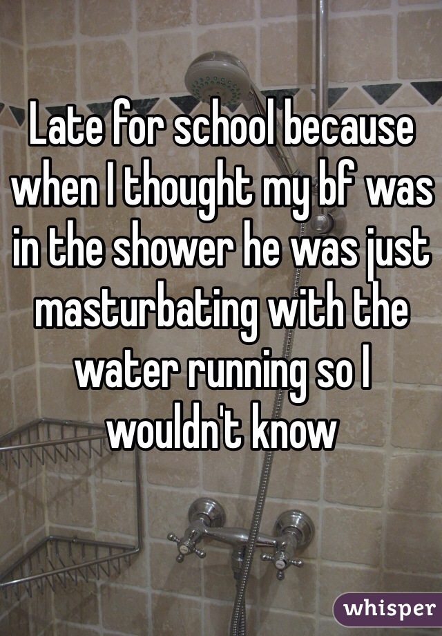 Late for school because when I thought my bf was in the shower he was just masturbating with the water running so I wouldn't know 