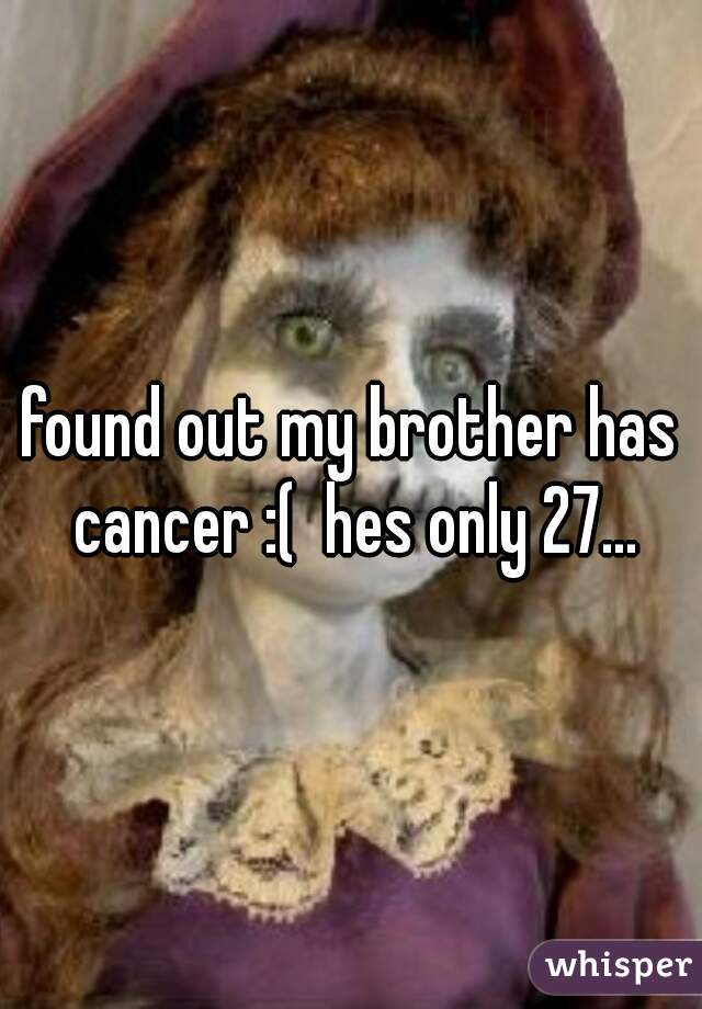 found out my brother has cancer :(  hes only 27...