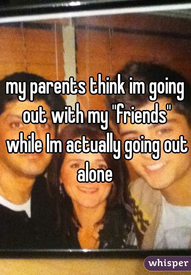 my parents think im going out with my "friends" while Im actually going out alone 