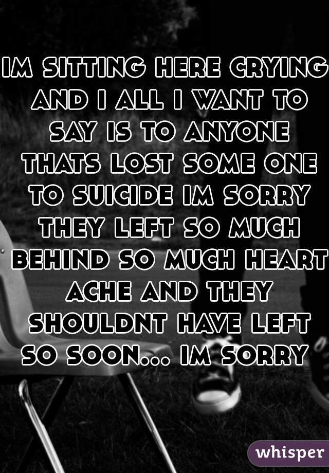 im sitting here crying and i all i want to say is to anyone thats lost some one to suicide im sorry they left so much behind so much heart ache and they shouldnt have left so soon... im sorry   