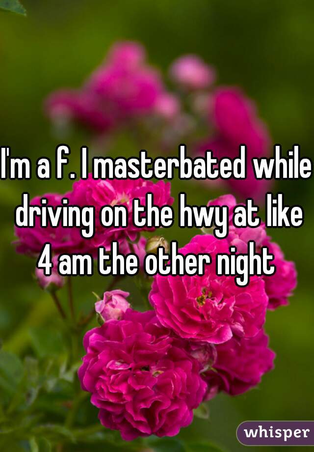I'm a f. I masterbated while driving on the hwy at like 4 am the other night 