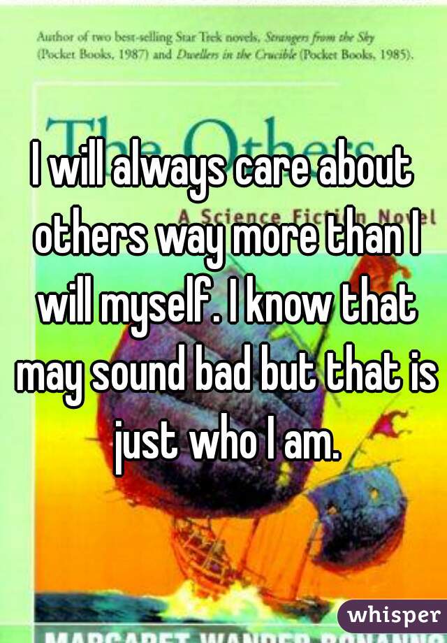 I will always care about others way more than I will myself. I know that may sound bad but that is just who I am.