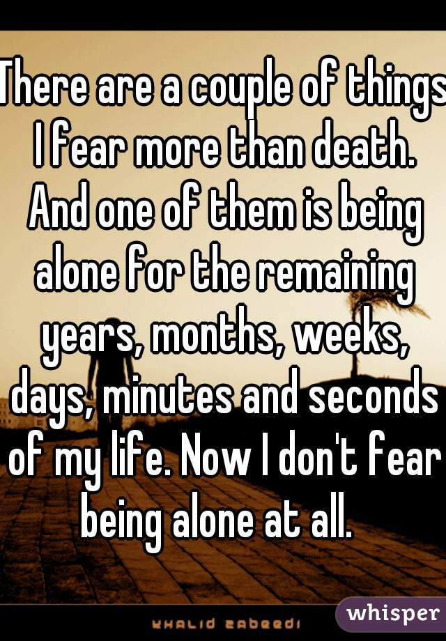 There are a couple of things I fear more than death. And one of them is being alone for the remaining years, months, weeks, days, minutes and seconds of my life. Now I don't fear being alone at all.  