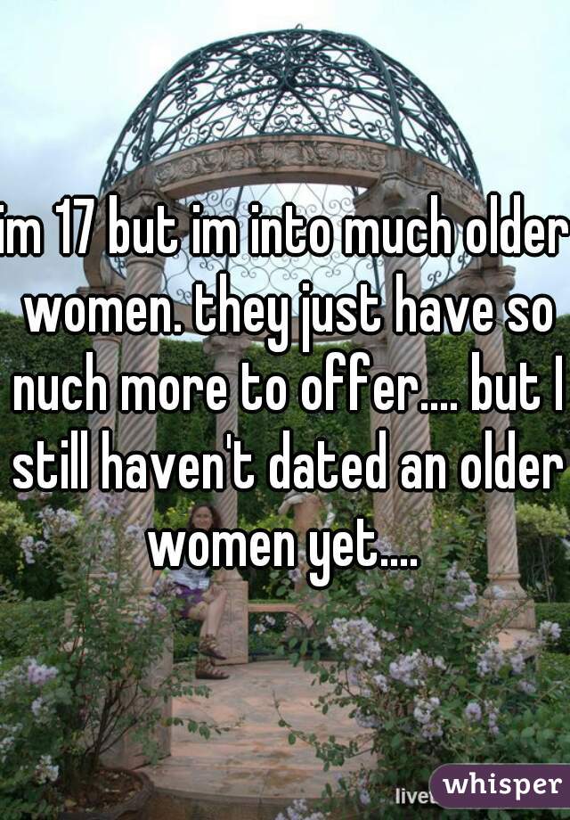 im 17 but im into much older women. they just have so nuch more to offer.... but I still haven't dated an older women yet.... 