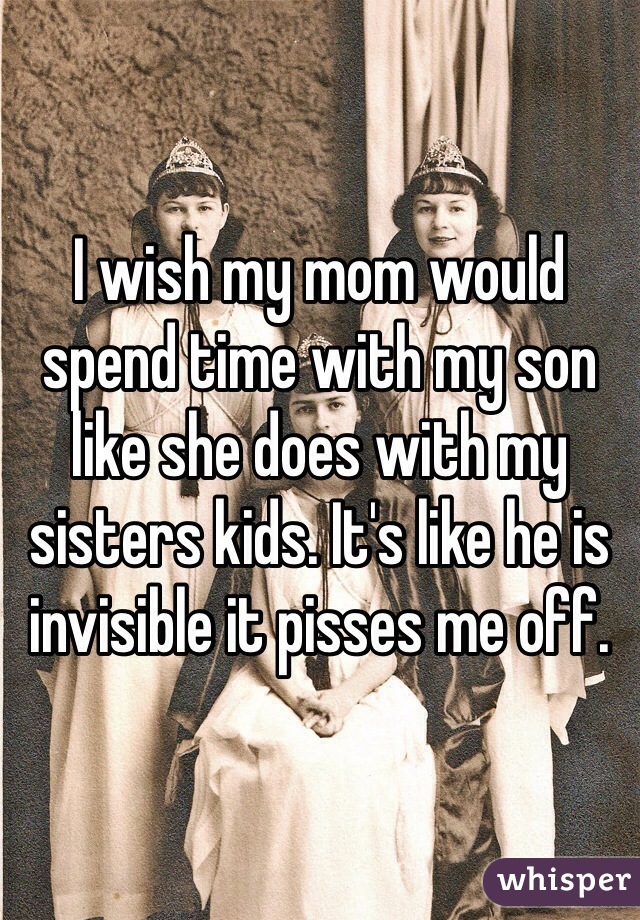 I wish my mom would spend time with my son like she does with my sisters kids. It's like he is invisible it pisses me off. 