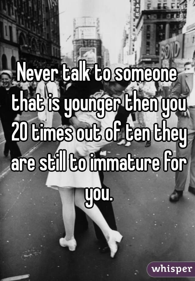 Never talk to someone that is younger then you 20 times out of ten they are still to immature for you.