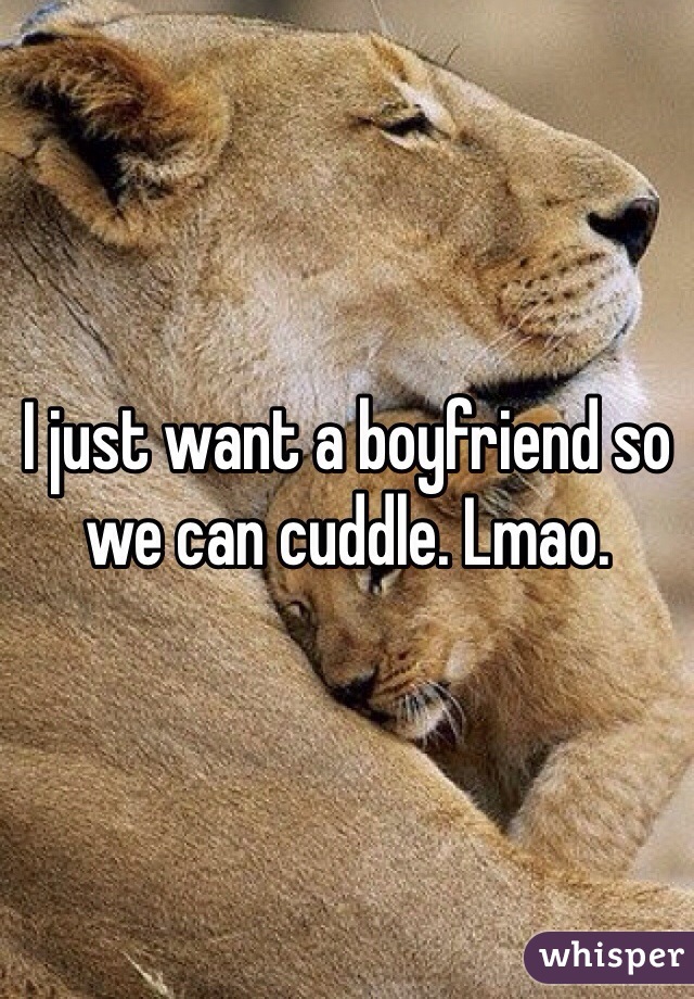 I just want a boyfriend so we can cuddle. Lmao.