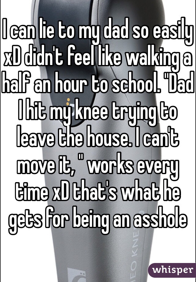 I can lie to my dad so easily xD didn't feel like walking a half an hour to school. "Dad I hit my knee trying to leave the house. I can't move it, " works every time xD that's what he gets for being an asshole 