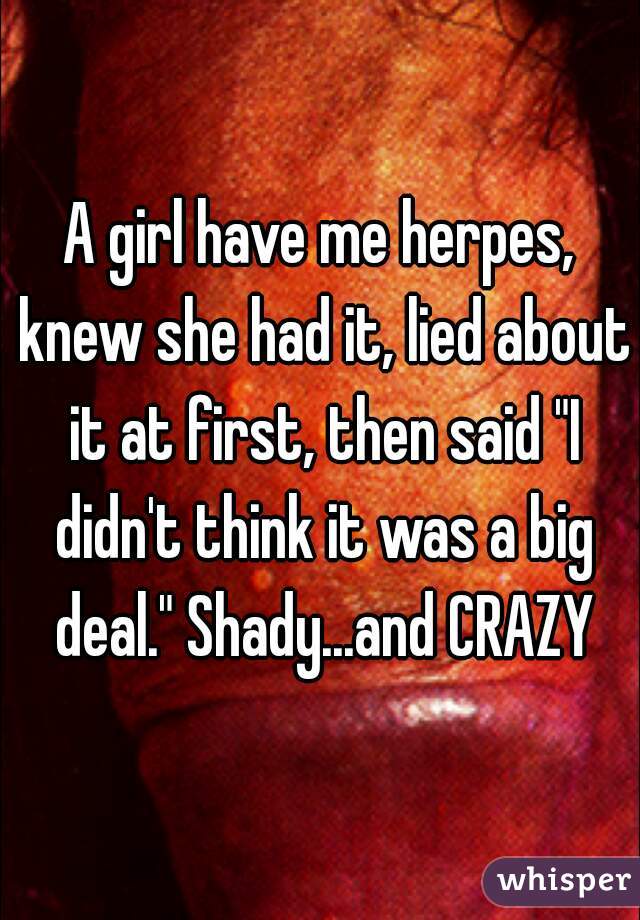 A girl have me herpes, knew she had it, lied about it at first, then said "I didn't think it was a big deal." Shady...and CRAZY