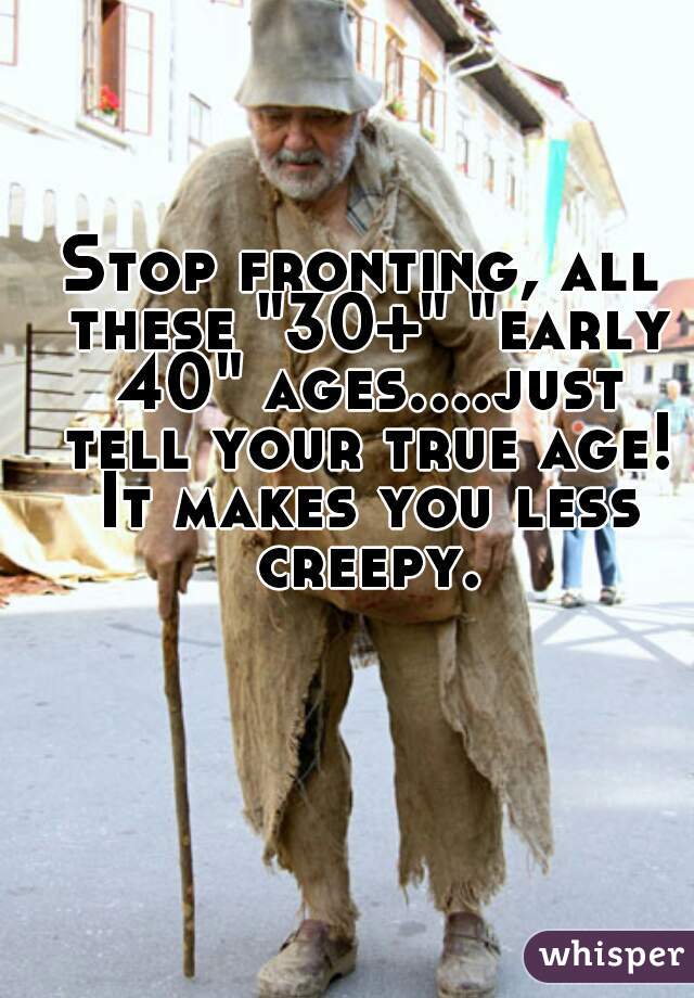 Stop fronting, all these "30+" "early 40" ages....just tell your true age! It makes you less creepy.