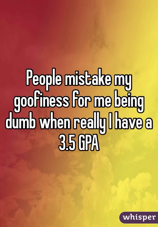 People mistake my goofiness for me being dumb when really I have a 3.5 GPA