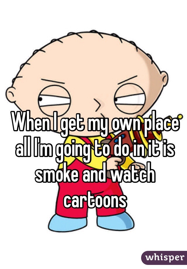 When I get my own place all I'm going to do in it is smoke and watch cartoons 