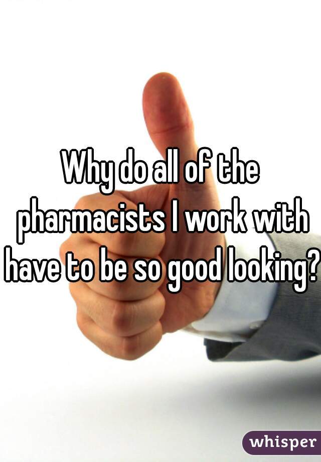 Why do all of the pharmacists I work with have to be so good looking?!