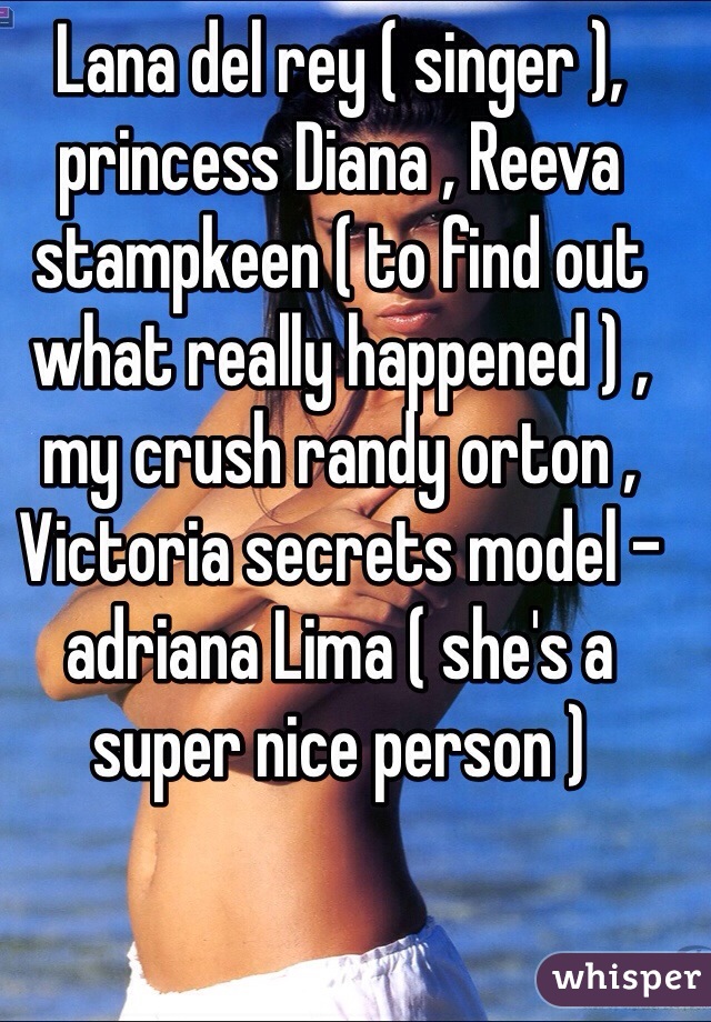 Lana del rey ( singer ), princess Diana , Reeva stampkeen ( to find out what really happened ) , my crush randy orton , Victoria secrets model - adriana Lima ( she's a super nice person )