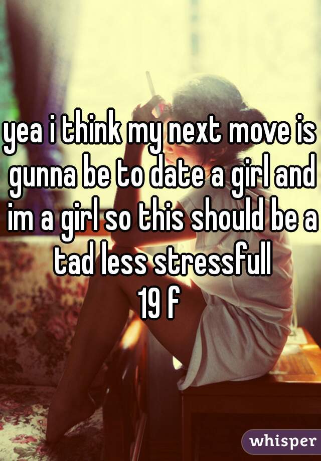 yea i think my next move is gunna be to date a girl and im a girl so this should be a tad less stressfull
19 f