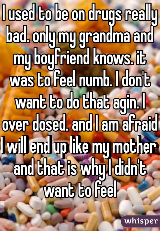 I used to be on drugs really bad. only my grandma and my boyfriend knows. it was to feel numb. I don't want to do that agin. I over dosed. and I am afraid I will end up like my mother and that is why I didn't want to feel