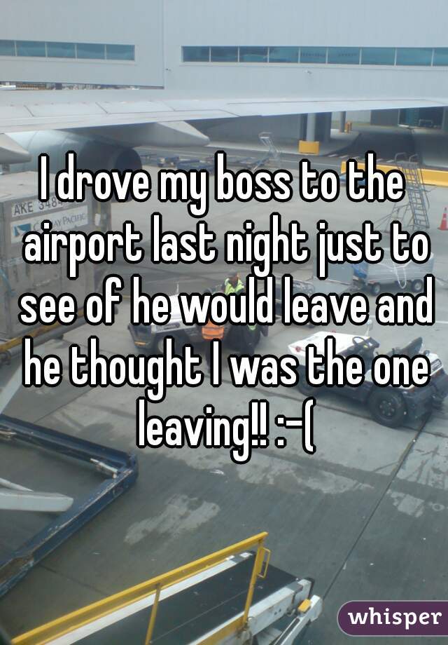 I drove my boss to the airport last night just to see of he would leave and he thought I was the one leaving!! :-(