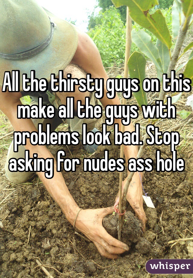 All the thirsty guys on this make all the guys with problems look bad. Stop asking for nudes ass hole