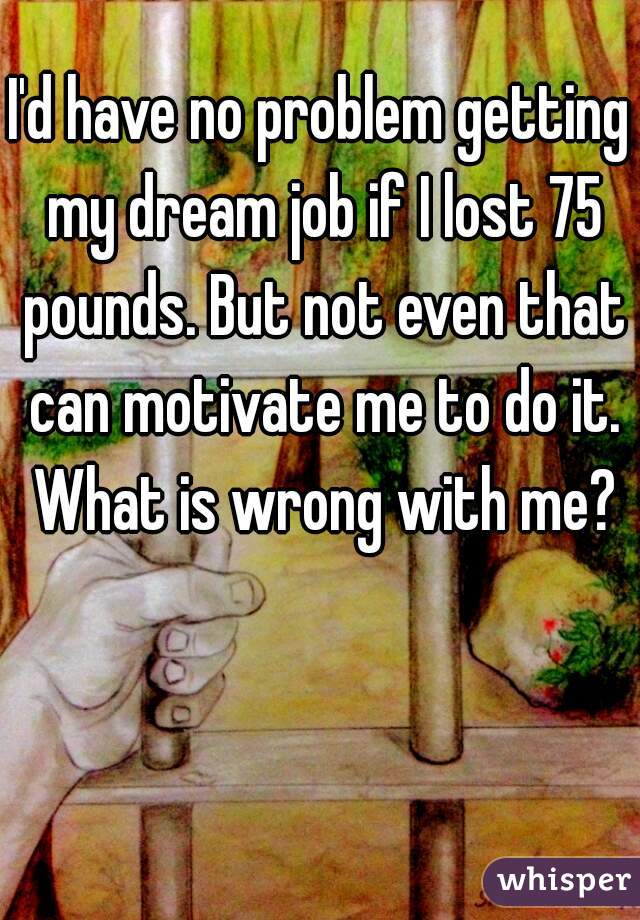 I'd have no problem getting my dream job if I lost 75 pounds. But not even that can motivate me to do it. What is wrong with me?