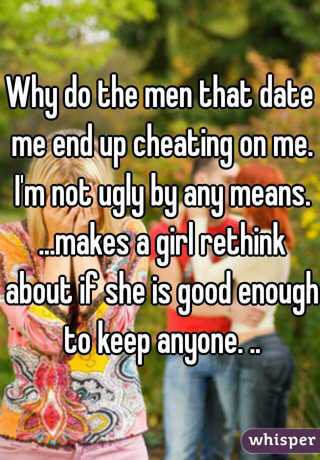 Why do the men that date me end up cheating on me. I'm not ugly by any means. ...makes a girl rethink about if she is good enough to keep anyone. ..