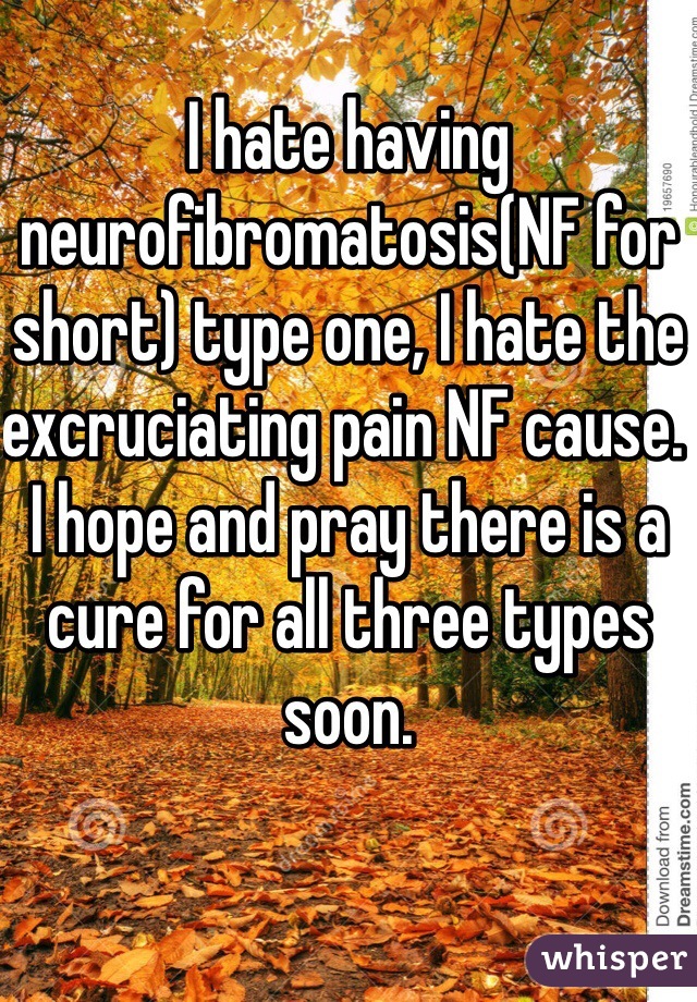 I hate having neurofibromatosis(NF for short) type one, I hate the excruciating pain NF cause. I hope and pray there is a cure for all three types soon.