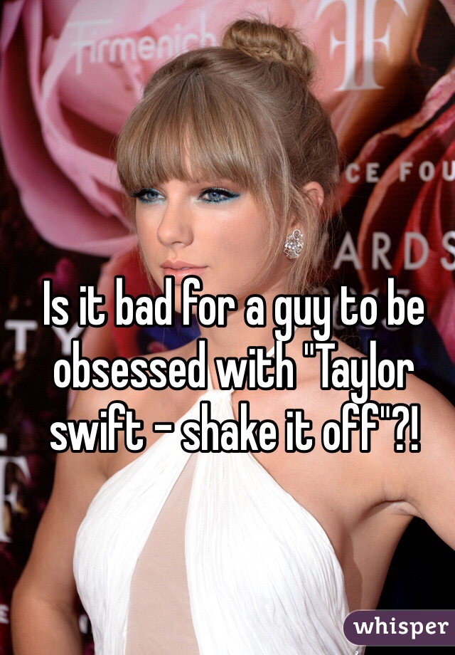 Is it bad for a guy to be obsessed with "Taylor swift - shake it off"?!