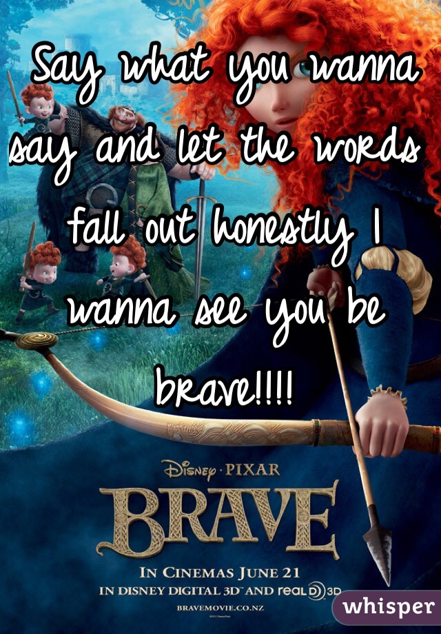 Say what you wanna say and let the words fall out honestly I wanna see you be brave!!!!