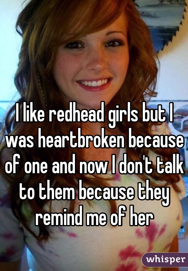 I like redhead girls but I was heartbroken because of one and now I don't talk to them because they remind me of her